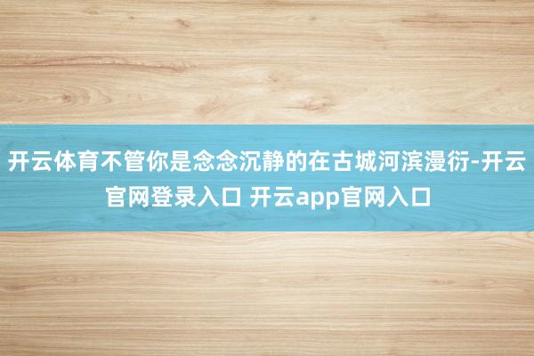 开云体育不管你是念念沉静的在古城河滨漫衍-开云官网登录入口 开云app官网入口