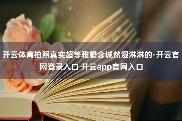 开云体育拍照真实超等雅瞻念诚然湿淋淋的-开云官网登录入口 开云app官网入口